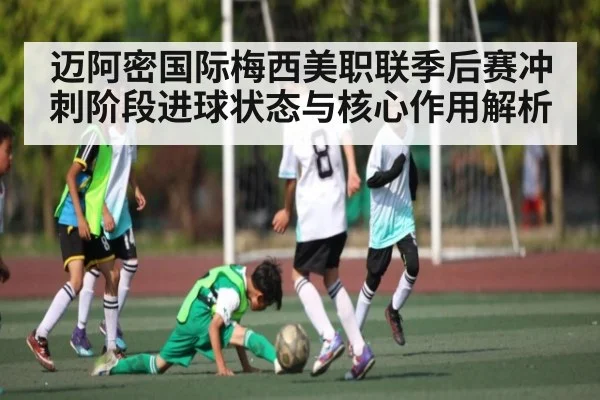 迈阿密国际梅西美职联季后赛冲刺阶段进球状态与核心作用解析 - kaiyun
