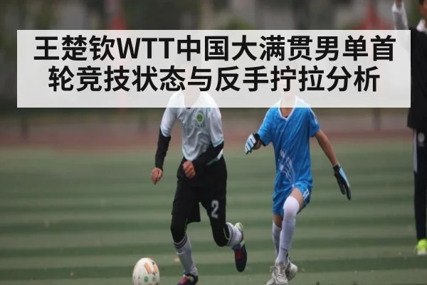 王楚钦WTT中国大满贯男单首轮竞技状态与反手拧拉分析（kaiyun）